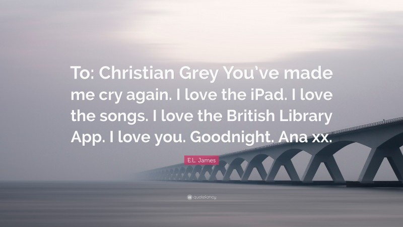 E.L. James Quote: “To: Christian Grey You’ve made me cry again. I love the iPad. I love the songs. I love the British Library App. I love you. Goodnight. Ana xx.”