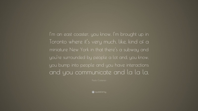 Paulo Costanzo Quote: “I’m an east coaster, you know, I’m brought up in Toronto where it’s very much, like, kind of a miniature New York in that there’s a subway and you’re surrounded by people a lot and, you know, you bump into people and you have interactions and you communicate and la la la.”