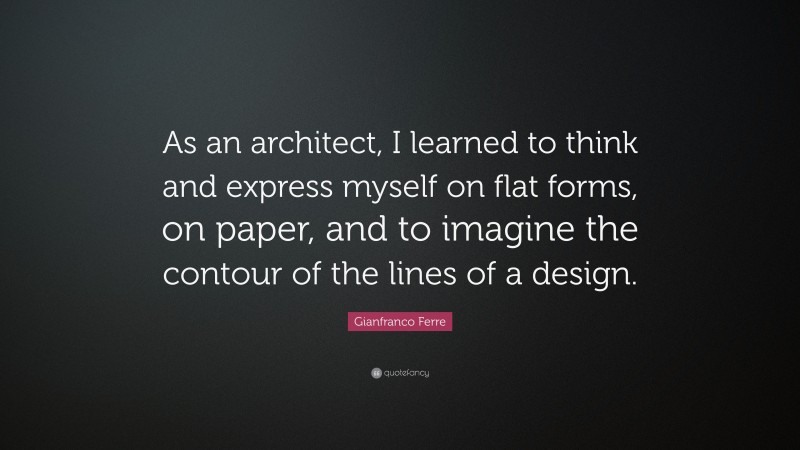 Gianfranco Ferre Quote: “As an architect, I learned to think and express myself on flat forms, on paper, and to imagine the contour of the lines of a design.”
