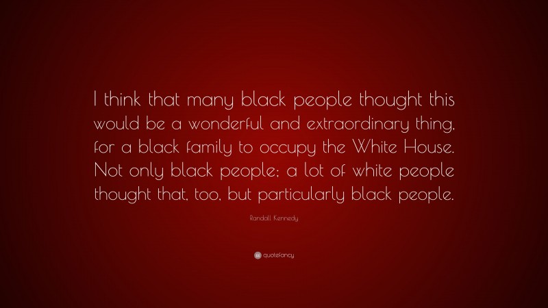 Randall Kennedy Quote: “I think that many black people thought this would be a wonderful and extraordinary thing, for a black family to occupy the White House. Not only black people; a lot of white people thought that, too, but particularly black people.”