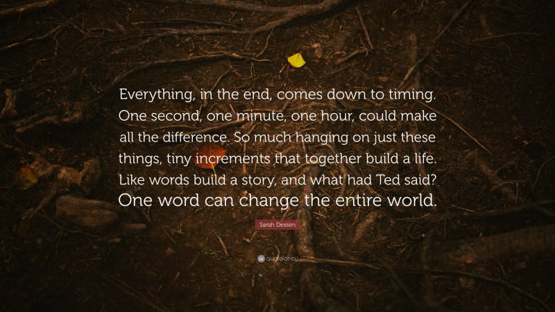 Sarah Dessen Quote: “Everything, in the end, comes down to timing. One second, one minute, one hour, could make all the difference. So much hanging on just these things, tiny increments that together build a life. Like words build a story, and what had Ted said? One word can change the entire world.”