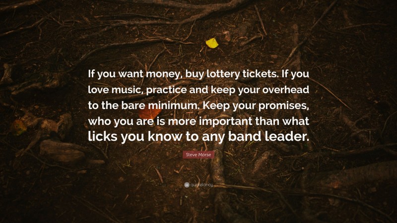 Steve Morse Quote: “If you want money, buy lottery tickets. If you love music, practice and keep your overhead to the bare minimum. Keep your promises, who you are is more important than what licks you know to any band leader.”