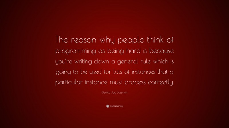 Gerald Jay Sussman Quote: “The reason why people think of programming as being hard is because you’re writing down a general rule which is going to be used for lots of instances that a particular instance must process correctly.”