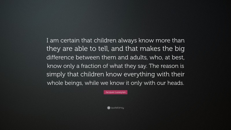 Jacques Lusseyran Quote: “I am certain that children always know more than they are able to tell, and that makes the big difference between them and adults, who, at best, know only a fraction of what they say. The reason is simply that children know everything with their whole beings, while we know it only with our heads.”