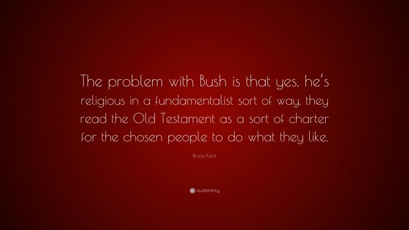 Bruce Kent Quote: “The problem with Bush is that yes, he’s religious in a fundamentalist sort of way, they read the Old Testament as a sort of charter for the chosen people to do what they like.”