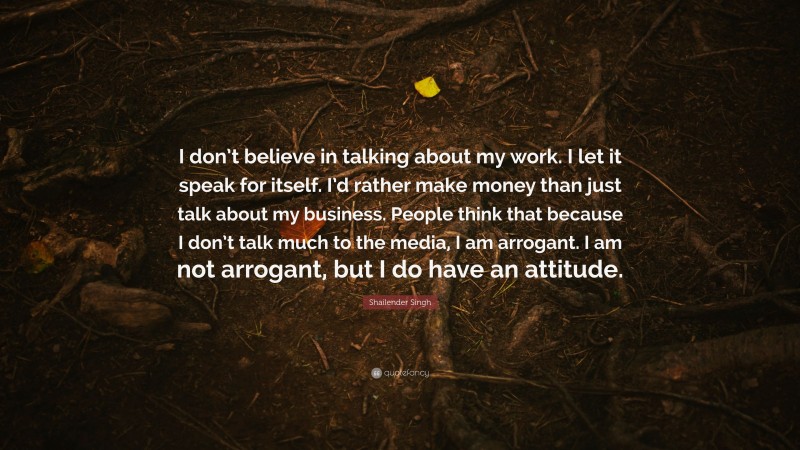 Shailender Singh Quote: “I don’t believe in talking about my work. I let it speak for itself. I’d rather make money than just talk about my business. People think that because I don’t talk much to the media, I am arrogant. I am not arrogant, but I do have an attitude.”