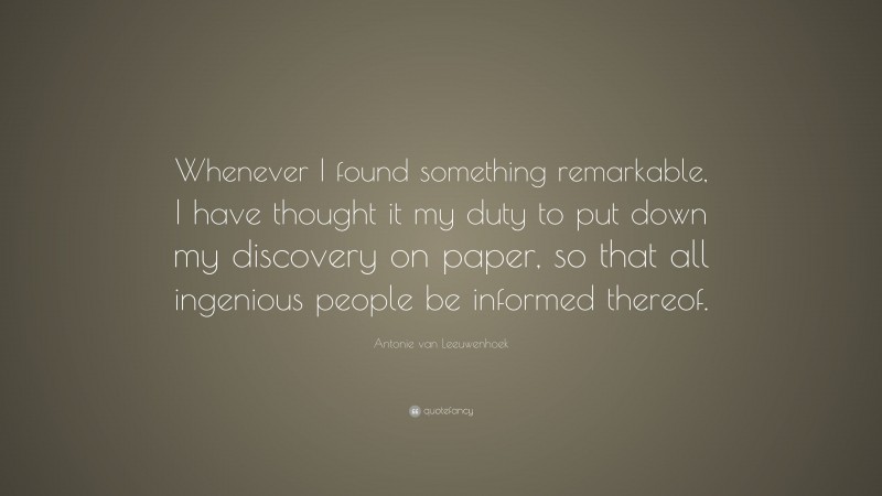 Antonie van Leeuwenhoek Quote: “Whenever I found something remarkable, I have thought it my duty to put down my discovery on paper, so that all ingenious people be informed thereof.”