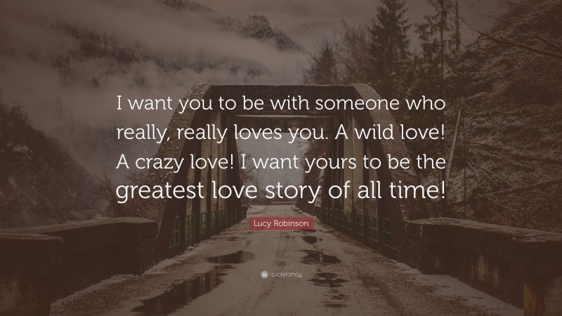 Lucy Robinson Quote: “I want you to be with someone who really, really loves you. A wild love! A crazy love! I want yours to be the greatest love story of all time!”