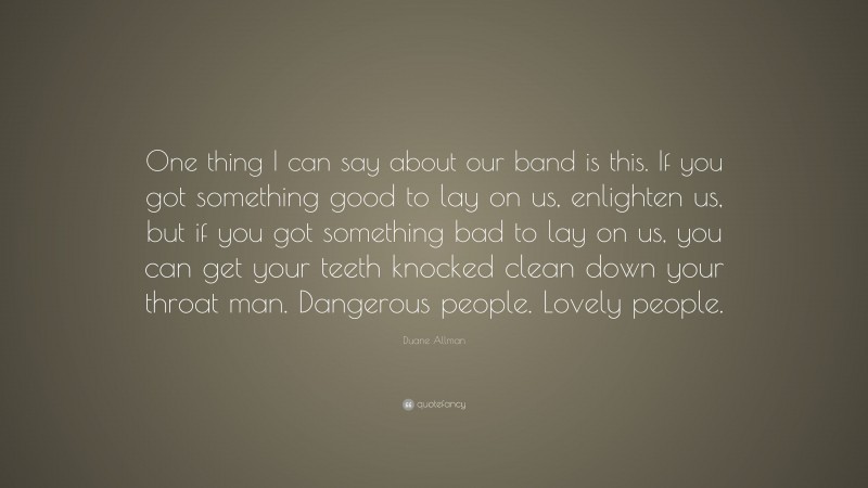 Duane Allman Quote: “One thing I can say about our band is this. If you got something good to lay on us, enlighten us, but if you got something bad to lay on us, you can get your teeth knocked clean down your throat man. Dangerous people. Lovely people.”