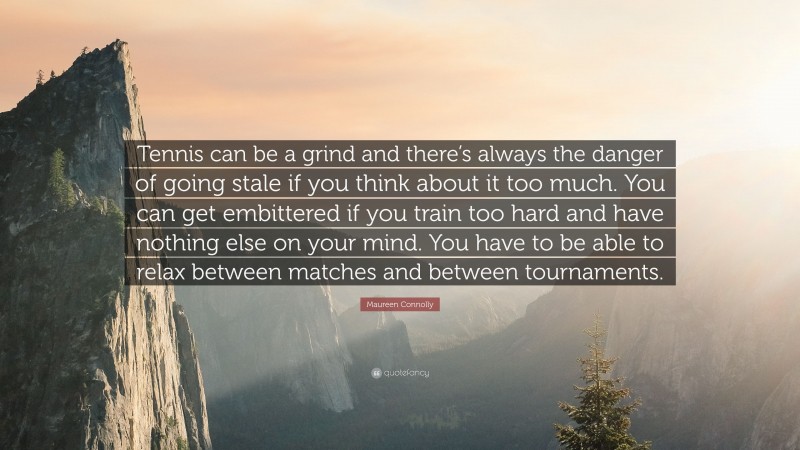 Maureen Connolly Quote: “Tennis can be a grind and there’s always the danger of going stale if you think about it too much. You can get embittered if you train too hard and have nothing else on your mind. You have to be able to relax between matches and between tournaments.”