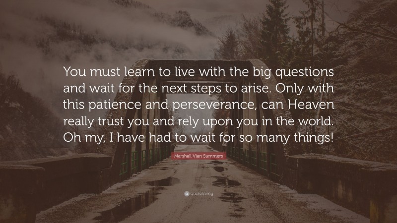 Marshall Vian Summers Quote: “You must learn to live with the big questions and wait for the next steps to arise. Only with this patience and perseverance, can Heaven really trust you and rely upon you in the world. Oh my, I have had to wait for so many things!”