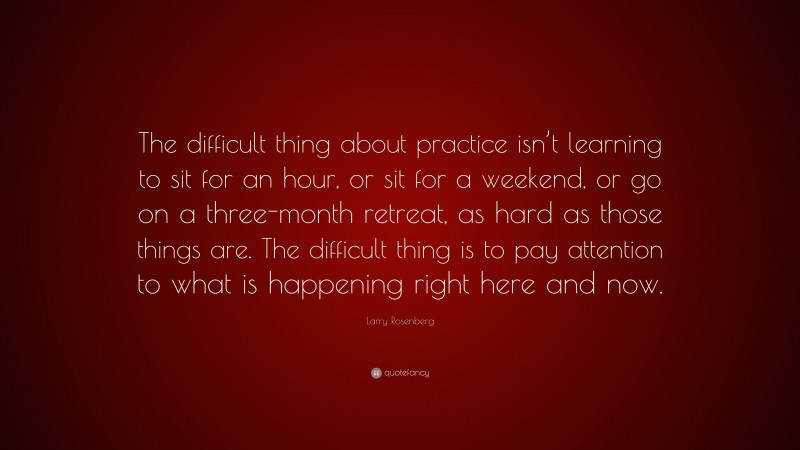 Larry Rosenberg Quote: “The difficult thing about practice isn’t learning to sit for an hour, or sit for a weekend, or go on a three-month retreat, as hard as those things are. The difficult thing is to pay attention to what is happening right here and now.”