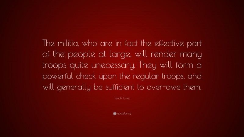 Tench Coxe Quote: “The militia, who are in fact the effective part of the people at large, will render many troops quite unecessary. They will form a powerful check upon the regular troops, and will generally be sufficient to over-awe them.”