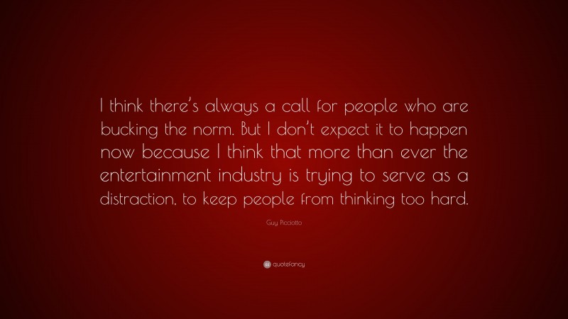 Guy Picciotto Quote: “I think there’s always a call for people who are bucking the norm. But I don’t expect it to happen now because I think that more than ever the entertainment industry is trying to serve as a distraction, to keep people from thinking too hard.”