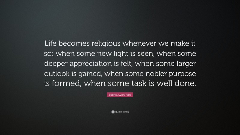 Sophia Lyon Fahs Quote: “Life becomes religious whenever we make it so: when some new light is seen, when some deeper appreciation is felt, when some larger outlook is gained, when some nobler purpose is formed, when some task is well done.”