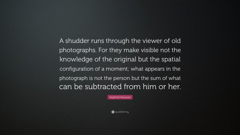 Siegfried Kracauer Quote: “A shudder runs through the viewer of old photographs. For they make visible not the knowledge of the original but the spatial configuration of a moment; what appears in the photograph is not the person but the sum of what can be subtracted from him or her.”