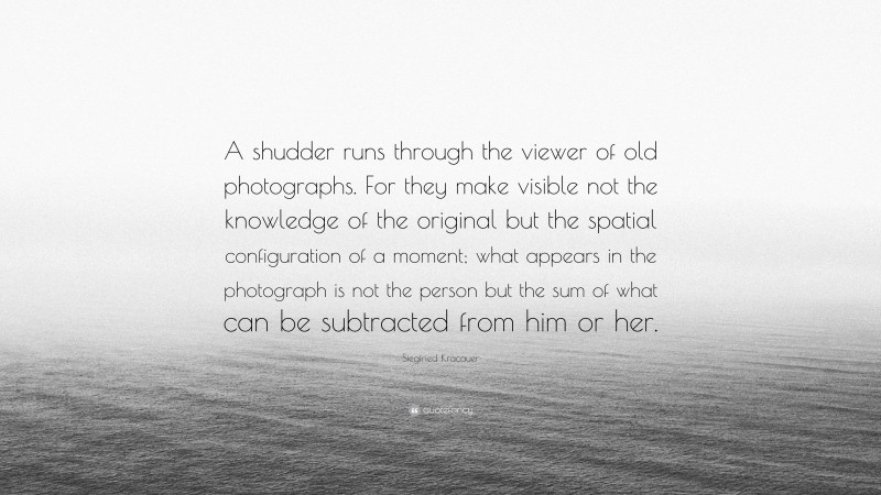 Siegfried Kracauer Quote: “A shudder runs through the viewer of old photographs. For they make visible not the knowledge of the original but the spatial configuration of a moment; what appears in the photograph is not the person but the sum of what can be subtracted from him or her.”