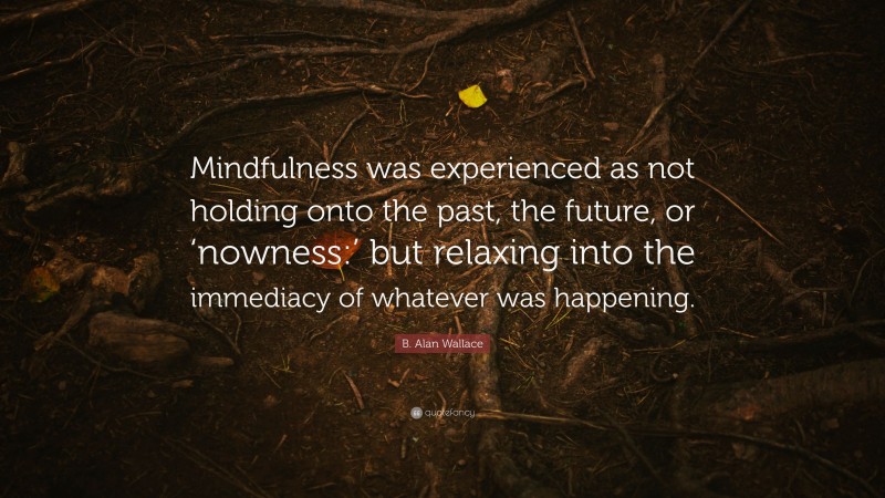 B. Alan Wallace Quote: “Mindfulness was experienced as not holding onto the past, the future, or ‘nowness:’ but relaxing into the immediacy of whatever was happening.”