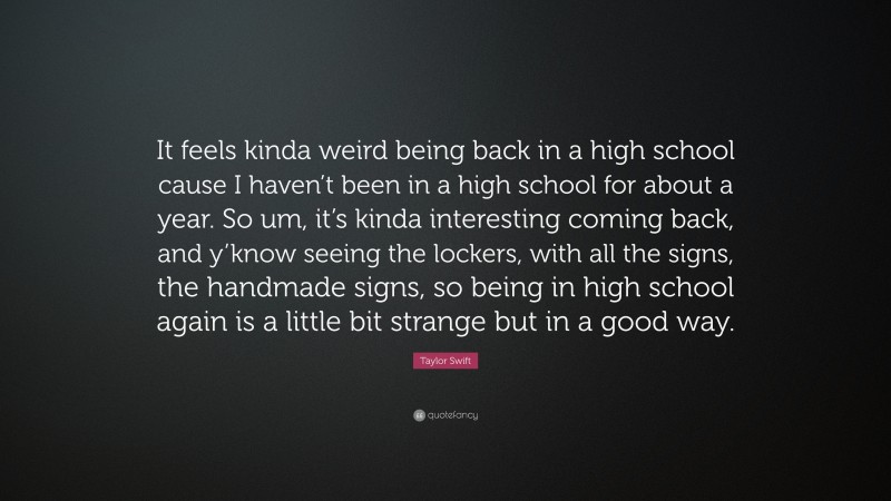 Taylor Swift Quote: “It feels kinda weird being back in a high school cause I haven’t been in a high school for about a year. So um, it’s kinda interesting coming back, and y’know seeing the lockers, with all the signs, the handmade signs, so being in high school again is a little bit strange but in a good way.”