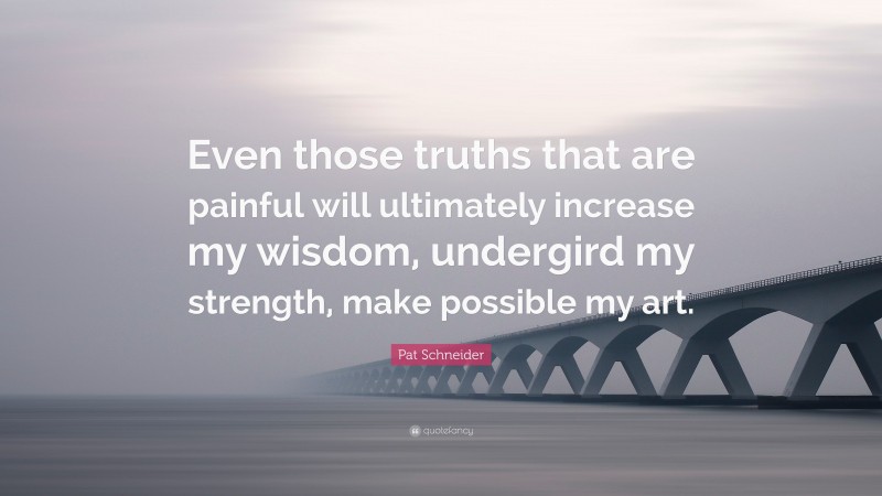Pat Schneider Quote: “Even those truths that are painful will ultimately increase my wisdom, undergird my strength, make possible my art.”