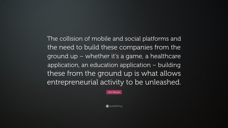 Jim Breyer Quote: “The collision of mobile and social platforms and the need to build these companies from the ground up – whether it’s a game, a healthcare application, an education application – building these from the ground up is what allows entrepreneurial activity to be unleashed.”