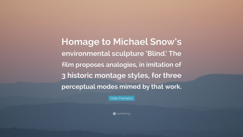 Hollis Frampton Quote: “Homage to Michael Snow’s environmental sculpture ‘Blind.’ The film proposes analogies, in imitation of 3 historic montage styles, for three perceptual modes mimed by that work.”