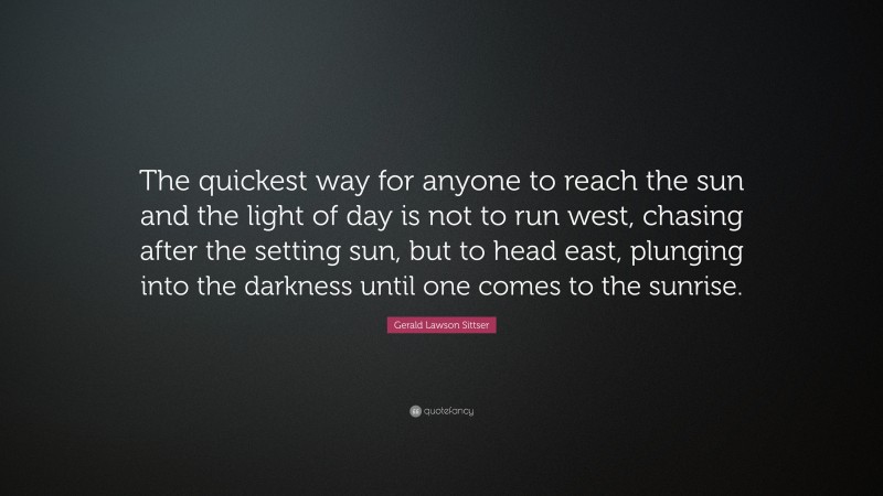 Gerald Lawson Sittser Quote: “The quickest way for anyone to reach the sun and the light of day is not to run west, chasing after the setting sun, but to head east, plunging into the darkness until one comes to the sunrise.”
