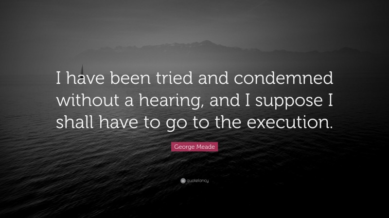 George Meade Quote: “I have been tried and condemned without a hearing, and I suppose I shall have to go to the execution.”