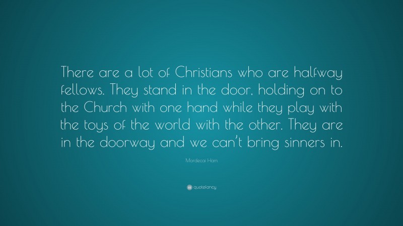 Mordecai Ham Quote: “There are a lot of Christians who are halfway fellows. They stand in the door, holding on to the Church with one hand while they play with the toys of the world with the other. They are in the doorway and we can’t bring sinners in.”
