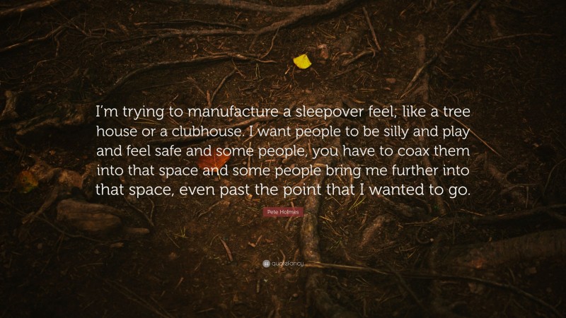 Pete Holmes Quote: “I’m trying to manufacture a sleepover feel; like a tree house or a clubhouse. I want people to be silly and play and feel safe and some people, you have to coax them into that space and some people bring me further into that space, even past the point that I wanted to go.”