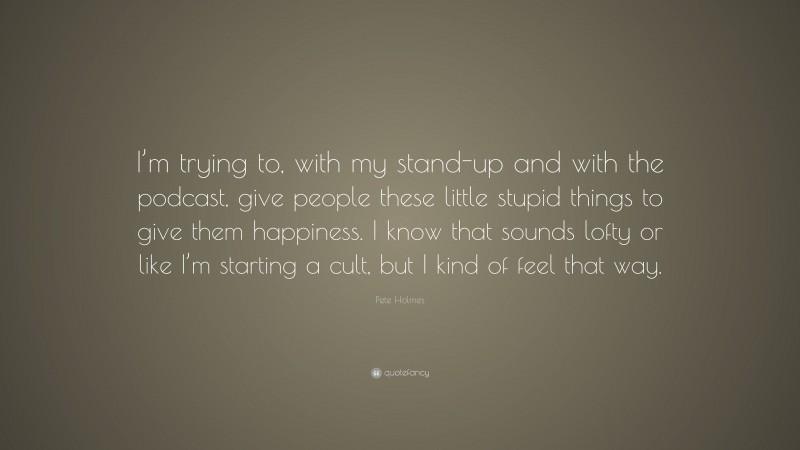 Pete Holmes Quote: “I’m trying to, with my stand-up and with the podcast, give people these little stupid things to give them happiness. I know that sounds lofty or like I’m starting a cult, but I kind of feel that way.”