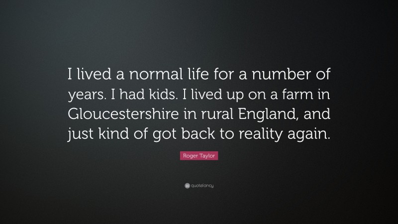 Roger Taylor Quote: “I lived a normal life for a number of years. I had kids. I lived up on a farm in Gloucestershire in rural England, and just kind of got back to reality again.”