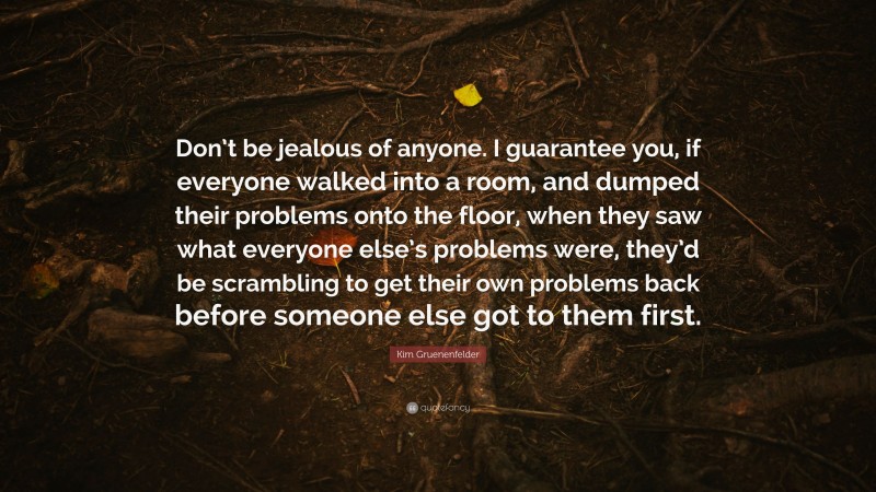 Kim Gruenenfelder Quote: “Don’t be jealous of anyone. I guarantee you, if everyone walked into a room, and dumped their problems onto the floor, when they saw what everyone else’s problems were, they’d be scrambling to get their own problems back before someone else got to them first.”