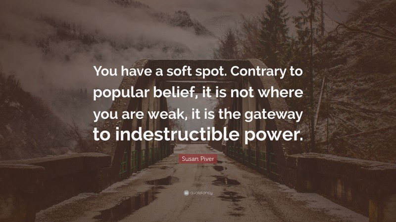 Susan Piver Quote: “You have a soft spot. Contrary to popular belief, it is not where you are weak, it is the gateway to indestructible power.”