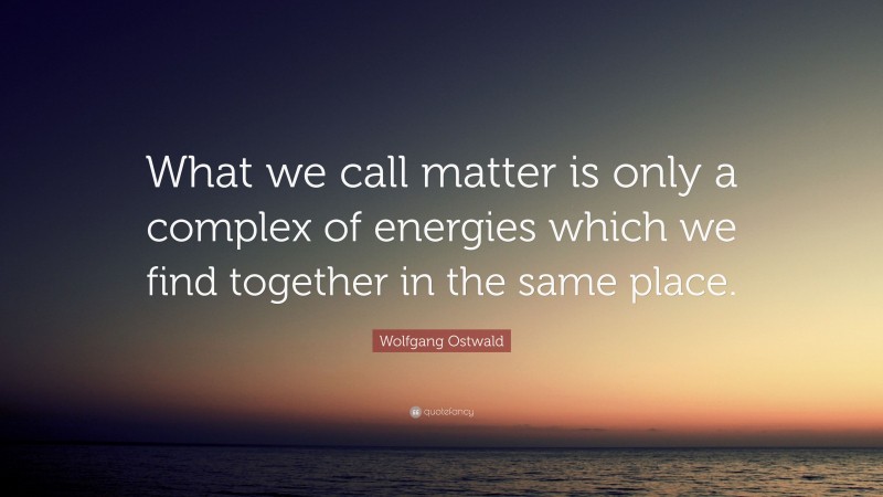 Wolfgang Ostwald Quote: “What we call matter is only a complex of energies which we find together in the same place.”