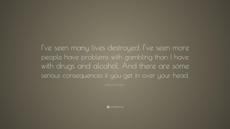 Michael Franzese Quote: “I’ve seen many lives destroyed. I’ve seen more people have problems with gambling than I have with drugs and alcohol. And there are some serious consequences if you get in over your head.”