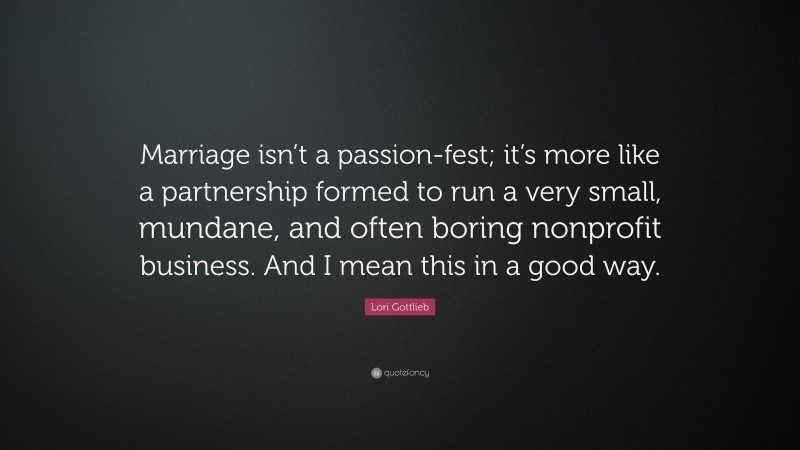 Lori Gottlieb Quote: “Marriage isn’t a passion-fest; it’s more like a partnership formed to run a very small, mundane, and often boring nonprofit business. And I mean this in a good way.”