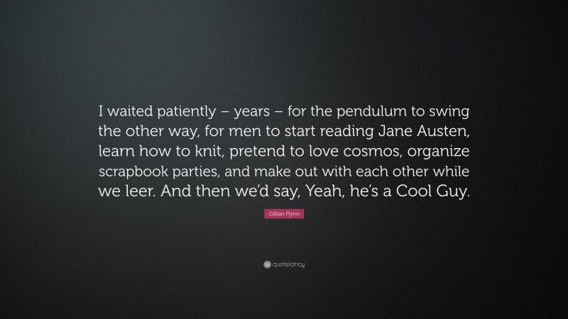 Gillian Flynn Quote: “I waited patiently – years – for the pendulum to swing the other way, for men to start reading Jane Austen, learn how to knit, pretend to love cosmos, organize scrapbook parties, and make out with each other while we leer. And then we’d say, Yeah, he’s a Cool Guy.”