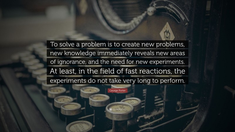 George Porter Quote: “To solve a problem is to create new problems, new knowledge immediately reveals new areas of ignorance, and the need for new experiments. At least, in the field of fast reactions, the experiments do not take very long to perform.”