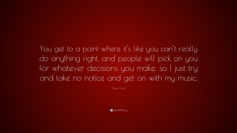 Taylor Swift Quote: “You get to a point where it’s like you can’t really do anything right, and people will pick on you for whatever decisions you make, so I just try and take no notice and get on with my music.”