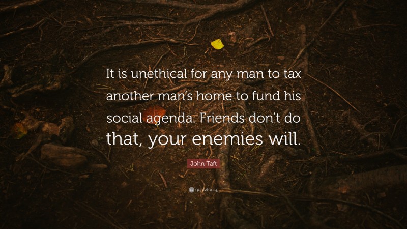 John Taft Quote: “It is unethical for any man to tax another man’s home to fund his social agenda. Friends don’t do that, your enemies will.”