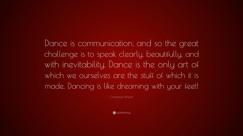 Constanze Mozart Quote: “Dance is communication, and so the great challenge is to speak clearly, beautifully, and with inevitability. Dance is the only art of which we ourselves are the stuff of which it is made. Dancing is like dreaming with your feet!”