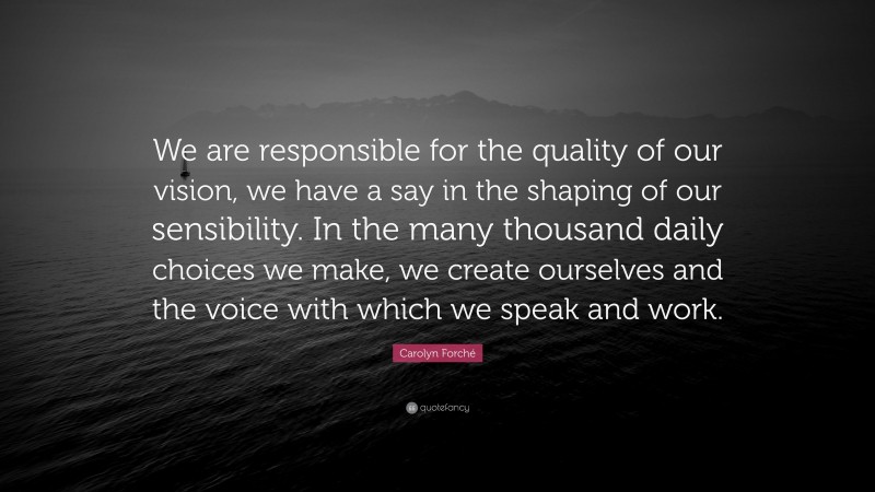 Carolyn Forché Quote: “We are responsible for the quality of our vision, we have a say in the shaping of our sensibility. In the many thousand daily choices we make, we create ourselves and the voice with which we speak and work.”