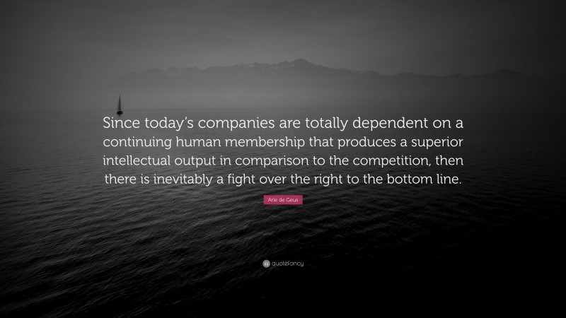 Arie de Geus Quote: “Since today’s companies are totally dependent on a continuing human membership that produces a superior intellectual output in comparison to the competition, then there is inevitably a fight over the right to the bottom line.”