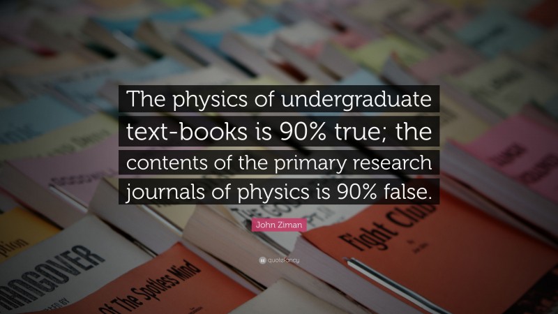 John Ziman Quote: “The physics of undergraduate text-books is 90% true; the contents of the primary research journals of physics is 90% false.”