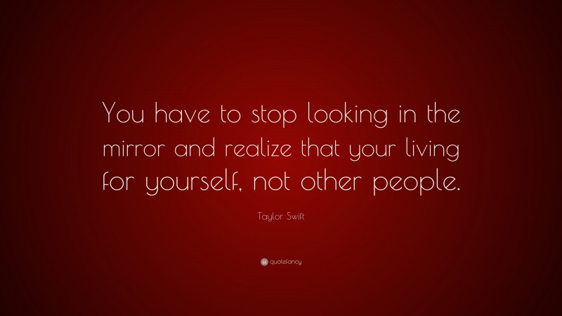 Taylor Swift Quote: “You have to stop looking in the mirror and realize that your living for yourself, not other people.”