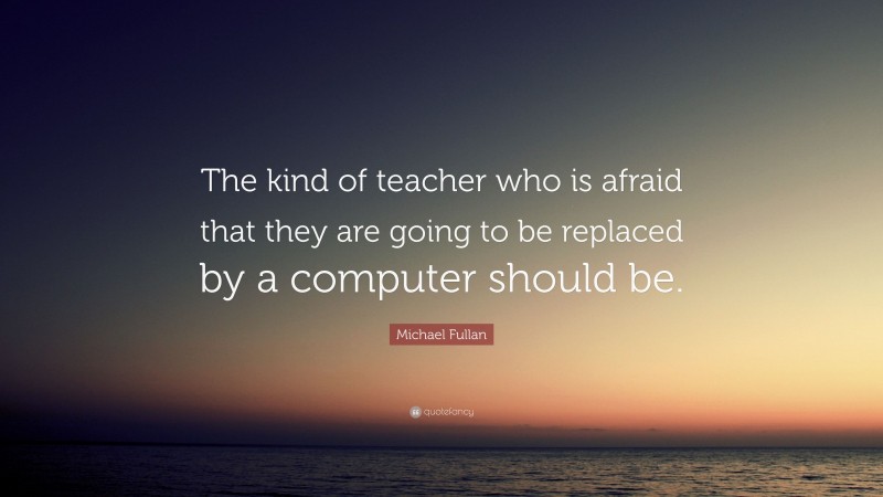 Michael Fullan Quote: “The kind of teacher who is afraid that they are going to be replaced by a computer should be.”