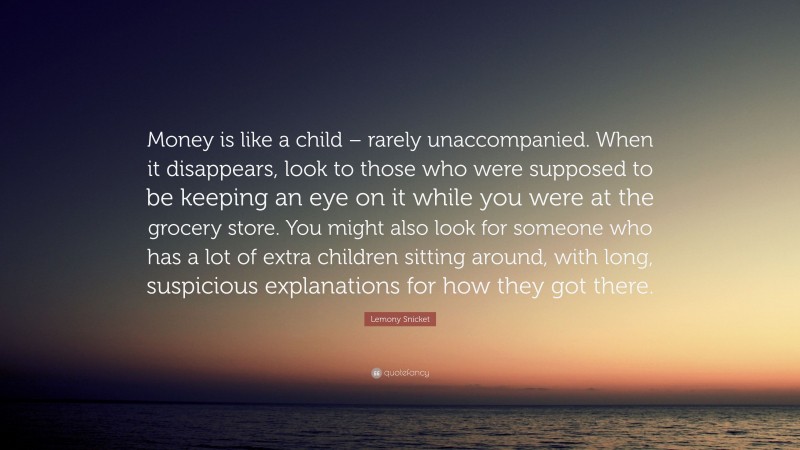 Lemony Snicket Quote: “Money is like a child – rarely unaccompanied. When it disappears, look to those who were supposed to be keeping an eye on it while you were at the grocery store. You might also look for someone who has a lot of extra children sitting around, with long, suspicious explanations for how they got there.”