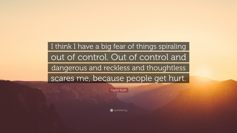 Taylor Swift Quote: “I think I have a big fear of things spiraling out of control. Out of control and dangerous and reckless and thoughtless scares me, because people get hurt.”
