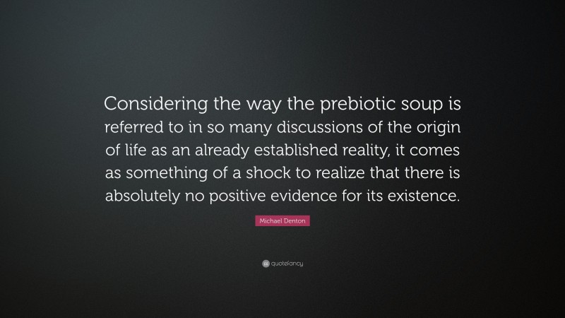 Michael Denton Quote: “Considering the way the prebiotic soup is referred to in so many discussions of the origin of life as an already established reality, it comes as something of a shock to realize that there is absolutely no positive evidence for its existence.”